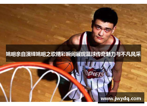 姚明亲自演绎姚明之歌精彩瞬间展现篮球传奇魅力与不凡风采