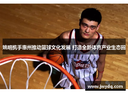 姚明携手惠州推动篮球文化发展 打造全新体育产业生态圈