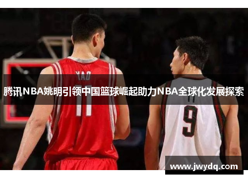 腾讯NBA姚明引领中国篮球崛起助力NBA全球化发展探索