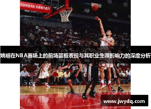 姚明在NBA赛场上的前场篮板表现与其职业生涯影响力的深度分析