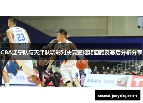 CBA辽宁队与天津队精彩对决完整视频回顾及赛后分析分享