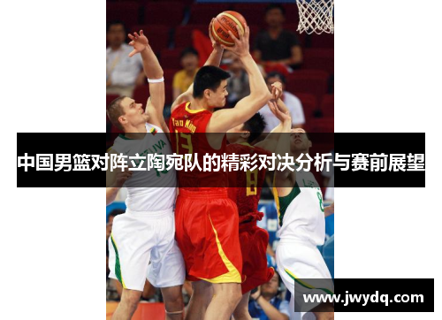 中国男篮对阵立陶宛队的精彩对决分析与赛前展望
