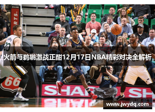 火箭与鹈鹕激战正酣12月17日NBA精彩对决全解析