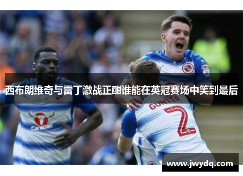 西布朗维奇与雷丁激战正酣谁能在英冠赛场中笑到最后